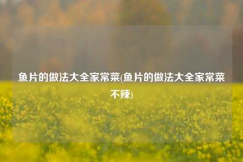 鱼片的做法大全家常菜(鱼片的做法大全家常菜不辣)